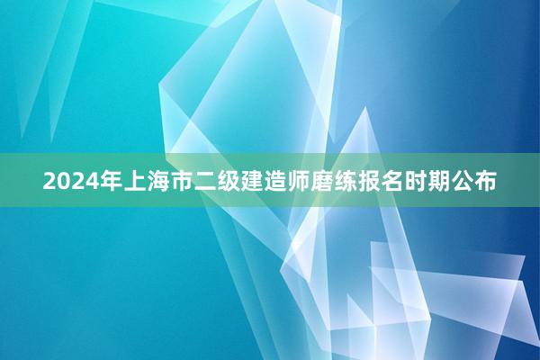 2024年上海市二级建造师磨练报名时期公布